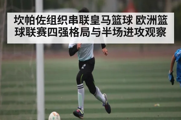 坎帕佐组织串联皇马篮球 欧洲篮球联赛四强格局与半场进攻观察