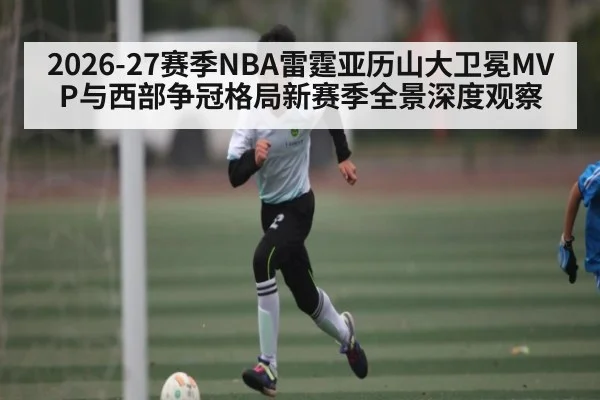 2026-27赛季NBA雷霆亚历山大卫冕MVP与西部争冠格局新赛季全景深度观察