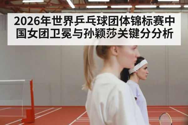 2026年世界乒乓球团体锦标赛中国女团卫冕与孙颖莎关键分分析