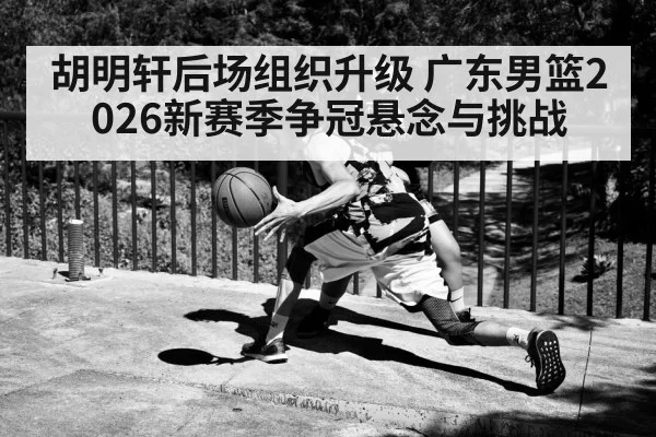 胡明轩后场组织升级 广东男篮2026新赛季争冠悬念与挑战