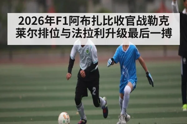 2026年F1阿布扎比收官战勒克莱尔排位与法拉利升级最后一搏